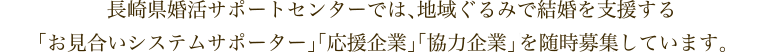 長崎県婚活サポートセンターでは、地域ぐるみで結婚を支援する 「お見合いシステムサポーター」「応援企業」「協力企業」「協賛企業」を随時募集しています。